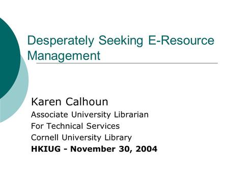Desperately Seeking E-Resource Management Karen Calhoun Associate University Librarian For Technical Services Cornell University Library HKIUG - November.