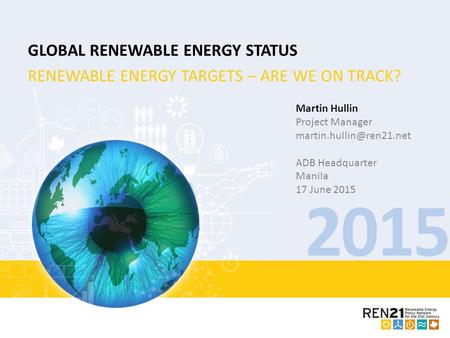 2015 GLOBAL RENEWABLE ENERGY STATUS RENEWABLE ENERGY TARGETS – ARE WE ON TRACK? Martin Hullin Project Manager ADB Headquarter Manila.