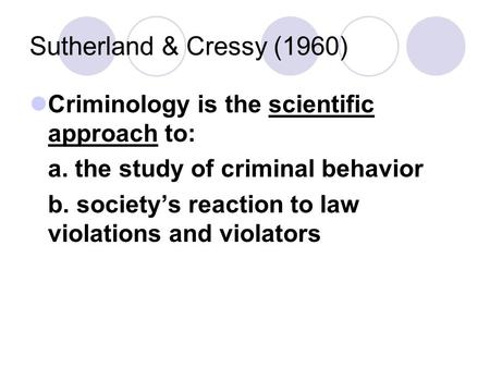 Sutherland & Cressy (1960) Criminology is the scientific approach to: a. the study of criminal behavior b. society’s reaction to law violations and violators.