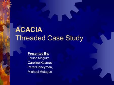 ACACIA Threaded Case Study Presented By: Louise Maguire, Caroline Kearney, Peter Honeyman, Michael Mctague.