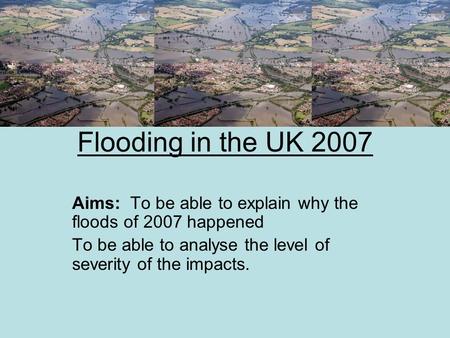 Flooding in the UK 2007 Aims: To be able to explain why the floods of 2007 happened To be able to analyse the level of severity of the impacts.
