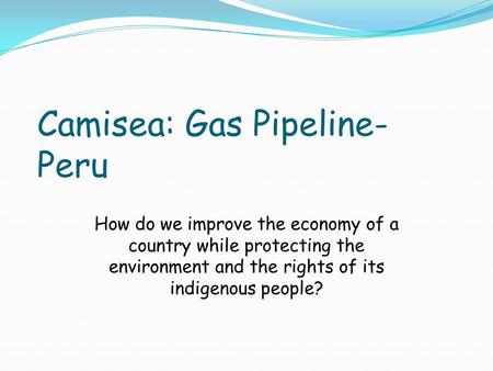 Camisea: Gas Pipeline- Peru How do we improve the economy of a country while protecting the environment and the rights of its indigenous people?