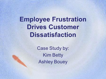 Employee Frustration Drives Customer Dissatisfaction Case Study by: Kim Betty Ashley Bouey.