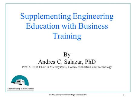 1 Teaching Entrepreneurship to Engr. Students1/15/03 Supplementing Engineering Education with Business Training By Andres C. Salazar, PhD Prof. & PNM Chair.