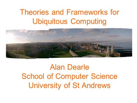 Theories and Frameworks for Ubiquitous Computing Alan Dearle School of Computer Science University of St Andrews.