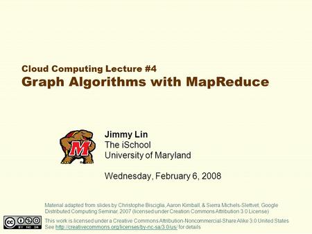 Cloud Computing Lecture #4 Graph Algorithms with MapReduce Jimmy Lin The iSchool University of Maryland Wednesday, February 6, 2008 This work is licensed.
