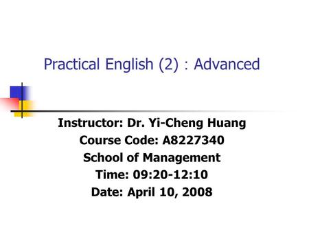 Practical English (2) ： Advanced Instructor: Dr. Yi-Cheng Huang Course Code: A8227340 School of Management Time: 09:20-12:10 Date: April 10, 2008.