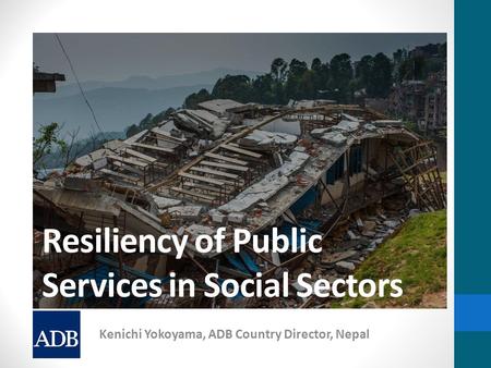 Resiliency of Public Services in Social Sectors Kenichi Yokoyama, ADB Country Director, Nepal.
