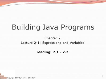 Copyright 2008 by Pearson Education 1 Building Java Programs Chapter 2 Lecture 2-1: Expressions and Variables reading: 2.1 - 2.2.