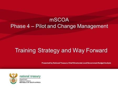 MSCOA Phase 4 – Pilot and Change Management Presented by National Treasury: Chief Directorate Local Government Budget Analysis Training Strategy and Way.