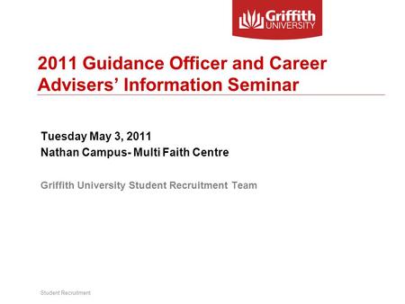 Student Recruitment 2011 Guidance Officer and Career Advisers’ Information Seminar Tuesday May 3, 2011 Nathan Campus- Multi Faith Centre Griffith University.