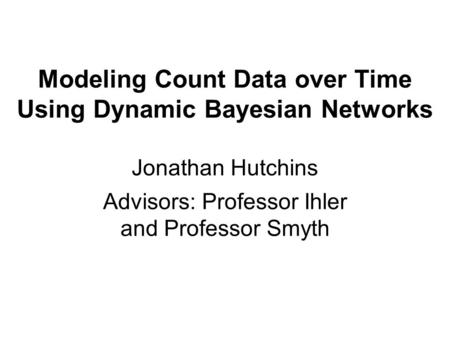Modeling Count Data over Time Using Dynamic Bayesian Networks Jonathan Hutchins Advisors: Professor Ihler and Professor Smyth.
