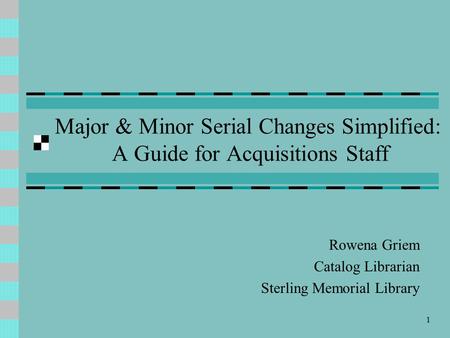 1 Major & Minor Serial Changes Simplified: A Guide for Acquisitions Staff Rowena Griem Catalog Librarian Sterling Memorial Library.