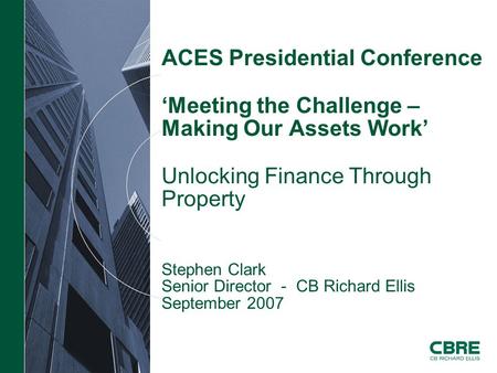 ACES Presidential Conference ‘Meeting the Challenge – Making Our Assets Work’ Unlocking Finance Through Property Stephen Clark Senior Director - CB Richard.