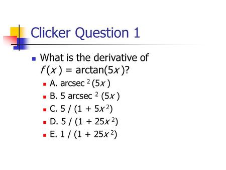 Clicker Question 1 What is the derivative of f (x ) = arctan(5x )? A. arcsec 2 (5x ) B. 5 arcsec 2 (5x ) C. 5 / (1 + 5x 2 ) D. 5 / (1 + 25x 2 ) E. 1 /