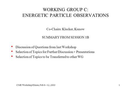 CME Workshop Elmau, Feb 6 - 12, 20031 WORKING GROUP C: ENERGETIC PARTICLE OBSERVATIONS Co-Chairs: Klecker, Kunow SUMMARY FROM SESSION 1B Discussion of.