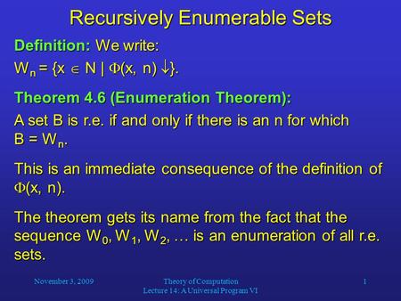 November 3, 2009Theory of Computation Lecture 14: A Universal Program VI 1 Recursively Enumerable Sets Definition: We write: W n = {x  N |  (x, n) 