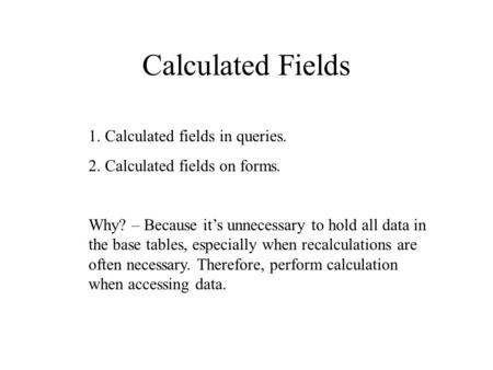 Calculated Fields 1. Calculated fields in queries. 2. Calculated fields on forms. Why? – Because it’s unnecessary to hold all data in the base tables,