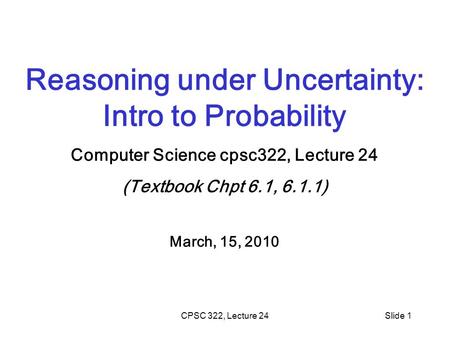 CPSC 322, Lecture 24Slide 1 Reasoning under Uncertainty: Intro to Probability Computer Science cpsc322, Lecture 24 (Textbook Chpt 6.1, 6.1.1) March, 15,