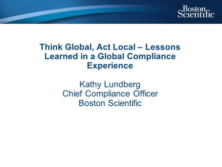 Think Global, Act Local – Lessons Learned in a Global Compliance Experience Kathy Lundberg Chief Compliance Officer Boston Scientific.