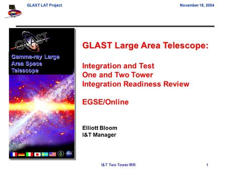 GLAST LAT ProjectNovember 18, 2004 I&T Two Tower IRR 1 GLAST Large Area Telescope: Integration and Test One and Two Tower Integration Readiness Review.