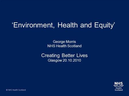 ‘Environment, Health and Equity’ George Morris NHS Health Scotland Creating Better Lives Glasgow 20.10.2010.