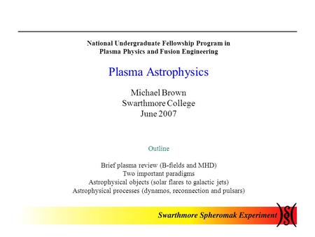 National Undergraduate Fellowship Program in Plasma Physics and Fusion Engineering Plasma Astrophysics Michael Brown Swarthmore College June 2007 Outline.