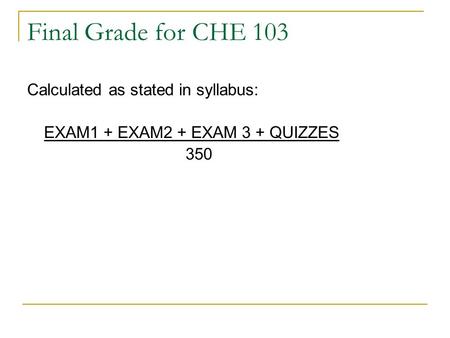 Final Grade for CHE 103 Calculated as stated in syllabus: EXAM1 + EXAM2 + EXAM 3 + QUIZZES 350.