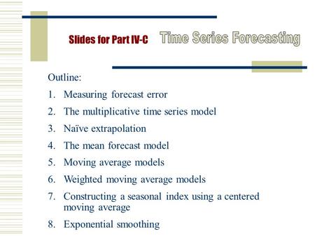 Slides for Part IV-C Outline: 1.Measuring forecast error 2.The multiplicative time series model 3.Naïve extrapolation 4.The mean forecast model 5.Moving.