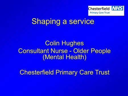 Shaping a service Colin Hughes Consultant Nurse - Older People (Mental Health) Chesterfield Primary Care Trust.