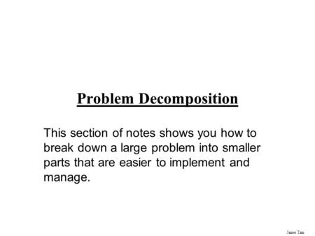 James Tam Problem Decomposition This section of notes shows you how to break down a large problem into smaller parts that are easier to implement and manage.