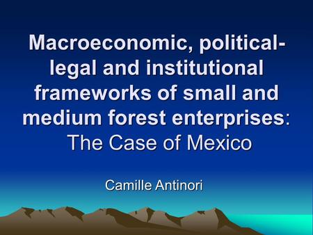 Macroeconomic, political- legal and institutional frameworks of small and medium forest enterprises: The Case of Mexico Camille Antinori.