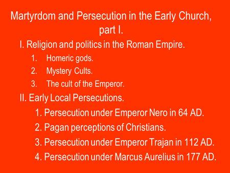 Martyrdom and Persecution in the Early Church, part I. I. Religion and politics in the Roman Empire. 1.Homeric gods. 2.Mystery Cults. 3.The cult of the.