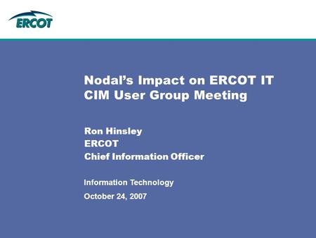 October 24, 2007 Information Technology Nodal’s Impact on ERCOT IT CIM User Group Meeting Ron Hinsley ERCOT Chief Information Officer.