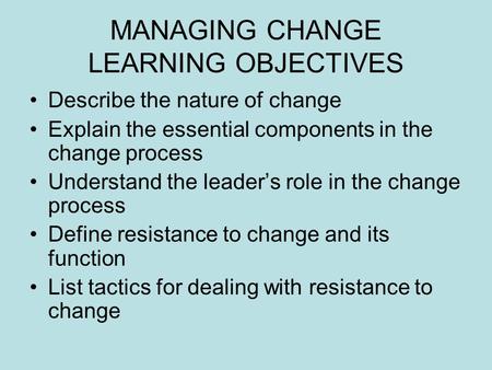 MANAGING CHANGE LEARNING OBJECTIVES Describe the nature of change Explain the essential components in the change process Understand the leader’s role in.
