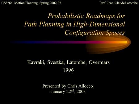 Probabilistic Roadmaps for Path Planning in High-Dimensional Configuration Spaces Kavraki, Svestka, Latombe, Overmars 1996 Presented by Chris Allocco.
