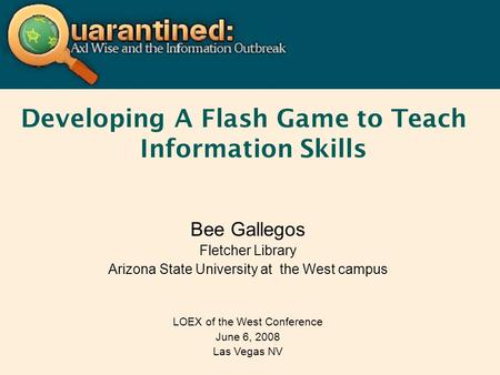 Developing A Flash Game to Teach Information Skills Bee Gallegos Fletcher Library Arizona State University at the West campus LOEX of the West Conference.