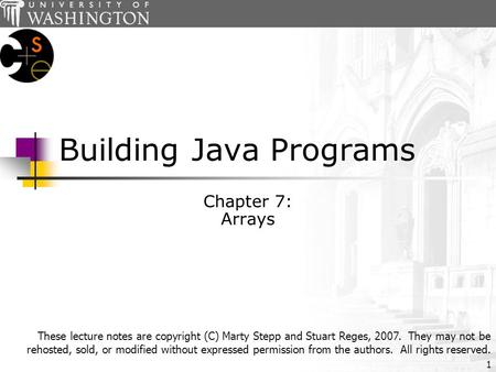 1 Building Java Programs Chapter 7: Arrays These lecture notes are copyright (C) Marty Stepp and Stuart Reges, 2007. They may not be rehosted, sold, or.