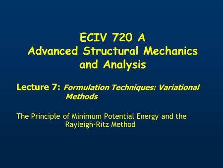 ECIV 720 A Advanced Structural Mechanics and Analysis Lecture 7: Formulation Techniques: Variational Methods The Principle of Minimum Potential Energy.