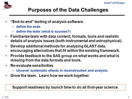 GLAST LAT Project 1S. Ritz Purposes of the Data Challenges “End-to-end” testing of analysis software. –define the ends –define the tests (what is success?)