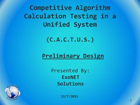 Competitive Algorithm Calculation Testing in a Unified System (C.A.C.T.U.S.) Preliminary Design 12/7/2011 Presented By: ExoNET Solutions 1.