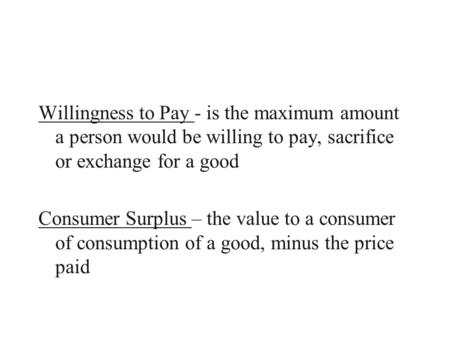 Willingness to Pay - is the maximum amount a person would be willing to pay, sacrifice or exchange for a good Consumer Surplus – the value to a consumer.