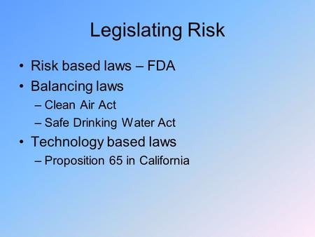 Legislating Risk Risk based laws – FDA Balancing laws –Clean Air Act –Safe Drinking Water Act Technology based laws –Proposition 65 in California.
