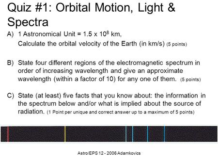 Astro/EPS 12 - 2006 Adamkovics Quiz #1: Orbital Motion, Light & Spectra A)1 Astronomical Unit = 1.5 x 10 8 km, Calculate the orbital velocity of the Earth.