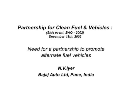 Partnership for Clean Fuel & Vehicles : (Side event, BAQ - 2002) December 18th, 2002 Need for a partnership to promote alternate fuel vehicles N.V.Iyer.