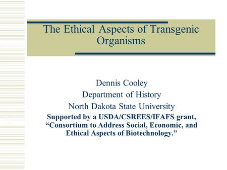 The Ethical Aspects of Transgenic Organisms Dennis Cooley Department of History North Dakota State University Supported by a USDA/CSREES/IFAFS grant, “Consortium.