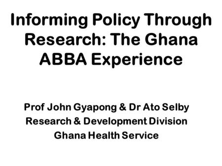 Informing Policy Through Research: The Ghana ABBA Experience Prof John Gyapong & Dr Ato Selby Research & Development Division Ghana Health Service.