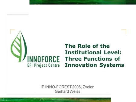 The Role of the Institutional Level: Three Functions of Innovation Systems IP INNO-FOREST 2006, Zvolen Gerhard Weiss.