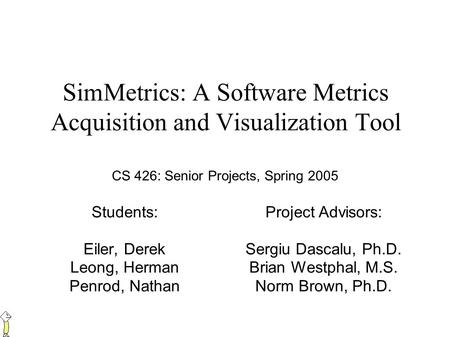 SimMetrics: A Software Metrics Acquisition and Visualization Tool Students: Eiler, Derek Leong, Herman Penrod, Nathan Project Advisors: Sergiu Dascalu,