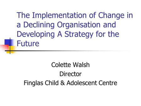 The Implementation of Change in a Declining Organisation and Developing A Strategy for the Future Colette Walsh Director Finglas Child & Adolescent Centre.